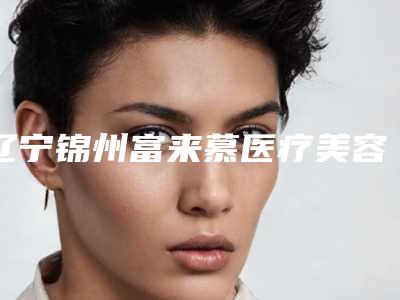 辽宁锦州富来慕医疗美容医院与锦州古塔区博美雅医疗美容门诊部实力在线PK