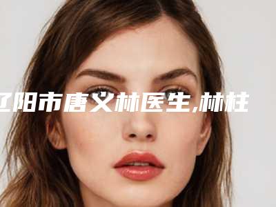 辽阳市唐义林医生,林柱焕医生那个好-林柱焕医师技术怎么样可看评测了解