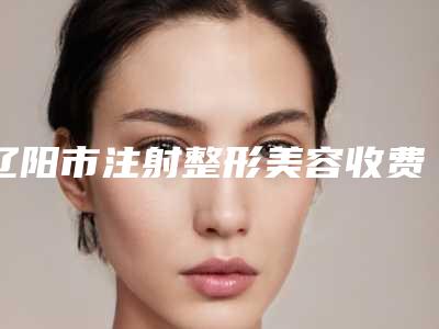 辽阳市注射整形美容收费标准2025透明一览-辽阳市注射整形美容大概需要费用是多少