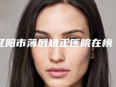 辽阳市薄唇矫正医院在榜名单top10强哪个较好-辽阳市薄唇矫正整形医院