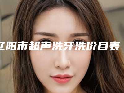 辽阳市超声洗牙洗价目表官方曝光-辽阳市超声洗牙洗价格