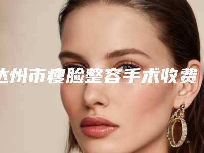 达州市瘦脸整容手术收费标准全新出炉，速览-均价瘦脸整容手术17263元