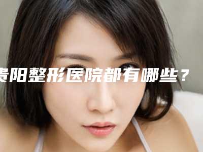贵阳整形医院都有哪些?快来收下这篇,别错过~