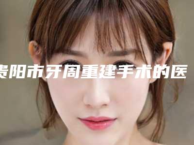 贵阳市牙周重建手术的医院哪家便宜又好（贵阳美莱医疗美容医院（口腔科）公立口碑好）