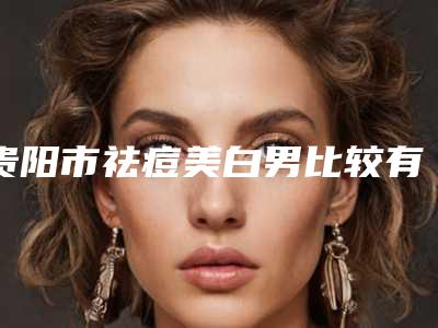 贵阳市祛痘美白男比较有名的医生(郭懿洁医生潜力股专家于此)