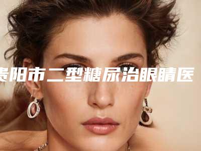 贵阳市二型糖尿治眼睛医院排名前3的优势特色详细指南(贵阳市海蓝医疗美容门诊部正规有资质)