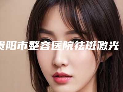 贵阳市整容医院祛斑激光手术-贵阳熹亚医疗美容来为您助力