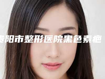 贵阳市整形医院黑色素疤痕修复(贵阳艾缇医疗美容整形领衔前三甲)