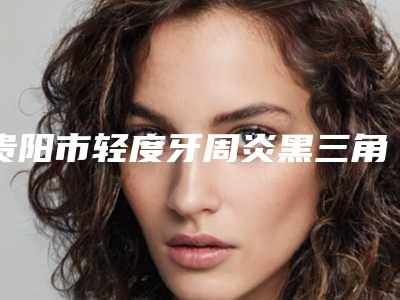 贵阳市轻度牙周炎黑三角医生在榜名单前十医生大PK-贵阳市唐正龙口腔医生