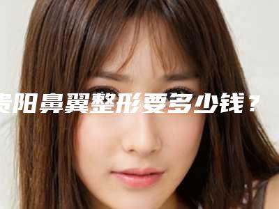 贵阳鼻翼整形要多少钱?