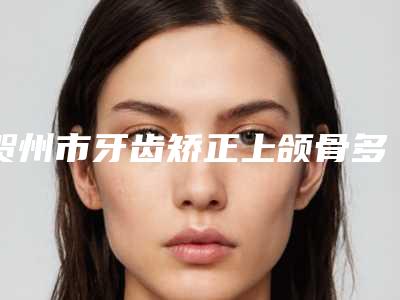 贺州市牙齿矫正上颌骨多少钱-贺州市牙齿矫正上颌骨医院排名全面优势分析