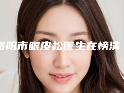 资阳市眼皮松医生在榜清单十强哪位可靠-周静医生常在排名榜