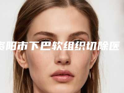 资阳市下巴软组织切除医院排行榜top10强满城风靡(资阳市下巴软组织切除整形医院)