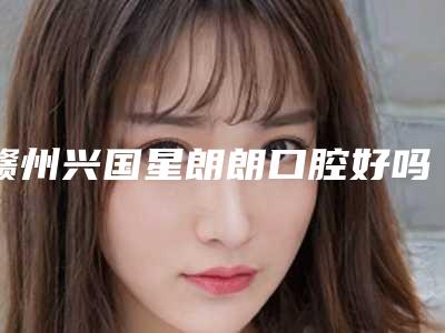赣州兴国星朗朗口腔好吗-价格价位表2025出炉