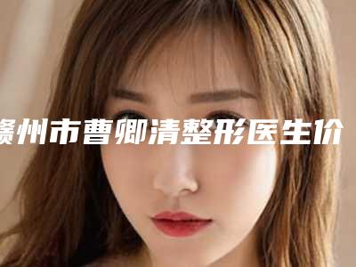 赣州市曹卿清整形医生价格(费用)清单2025新年曝光