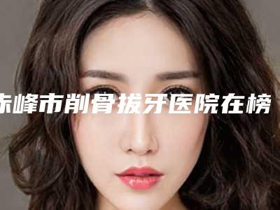 赤峰市削骨拔牙医院在榜名单案例遍布省内各地(医仁美口腔门诊部技术、设备领先)