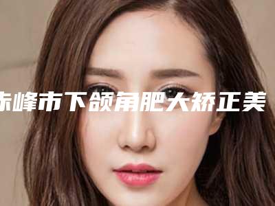 赤峰市下颌角肥大矫正美容价格表(费用)2025版分享(10月-4月均价为:54706元)