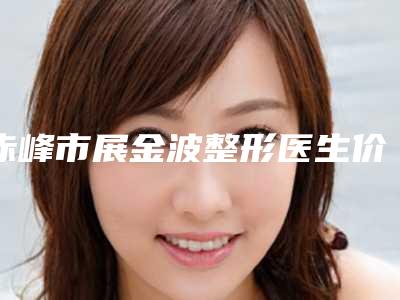 赤峰市展金波整形医生价格(费用)清单近期公布
