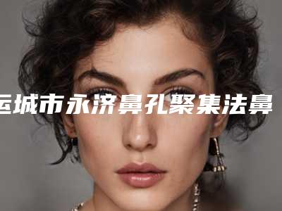 运城市永济鼻孔聚集法鼻翼缩小排名前六的整形机构对比谁更强「永济市鼻孔聚集法鼻翼缩小医院技术比较好」