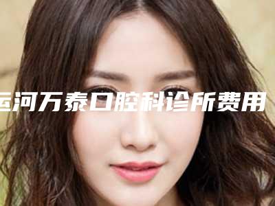 运河万泰口腔科诊所费用表明细全新倾情巨献附智齿截根术案例