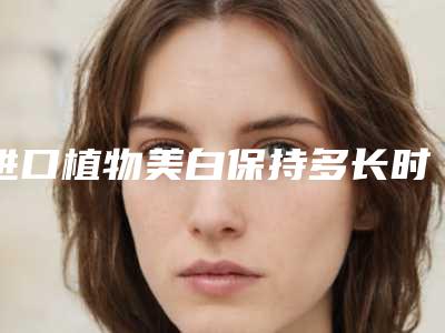 进口植物美白保持多长时间「进口植物美白能维持时间多久」