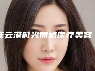 连云港时光丽格医疗美容诊所价格收费表曝光_2025热门项目一览-擅长项目大腿粗抽脂等