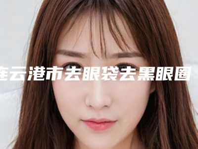 连云港市去眼袋去黑眼圈手术医生排名榜十强全新曝光-连云港市去眼袋去黑眼圈手术整形医生