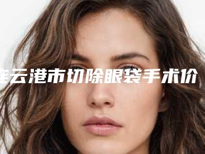 连云港市切除眼袋手术价格(2025年连云港市切除眼袋手术价格(价目)表2025奉上)