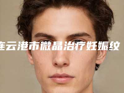 连云港市微晶治疗妊娠纹医生综合实力前十佳口碑排名看这里-连云港市微晶治疗妊娠纹医生
