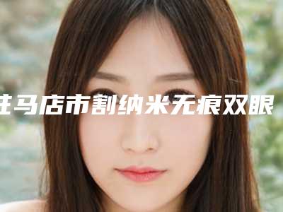 驻马店市割纳米无痕双眼皮价格表2025项目公示公开-驻马店市割纳米无痕双眼皮医院哪里好费用又实惠