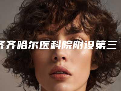 齐齐哈尔医科院附设第三医院医疗美容科,齐齐哈尔绣颜医疗美容诊所口碑严选都是实力派