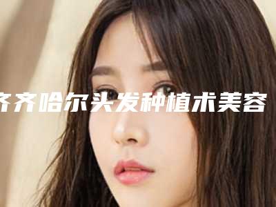 齐齐哈尔头发种植术美容需要价钱多不多(齐齐哈尔头发种植术术价格大概是多少呢)