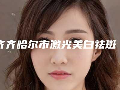 齐齐哈尔市激光美白祛斑医院口碑榜前十佳机构榜单汇总-齐齐哈尔天大医疗美容诊所实力锁定前三