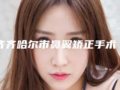 齐齐哈尔市鼻翼矫正手术哪家医院好(齐齐哈尔医学院附属医院医疗美容科揭晓)