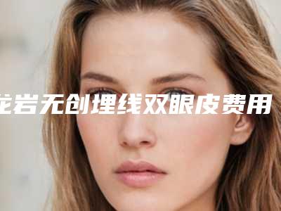 龙岩无创埋线双眼皮费用和什么有关呢