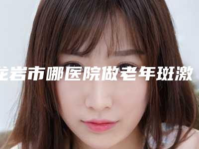 龙岩市哪医院做老年斑激光-武平伊黛医疗美容诊所收费不贵哦