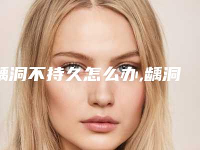 龋洞不持久怎么办,龋洞术一般能保持多久