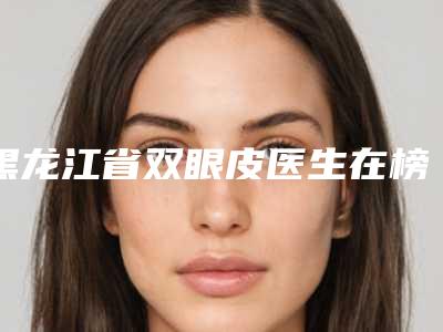 黑龙江省双眼皮医生在榜名单为您诚挚推荐-黑龙江省双眼皮整形医生