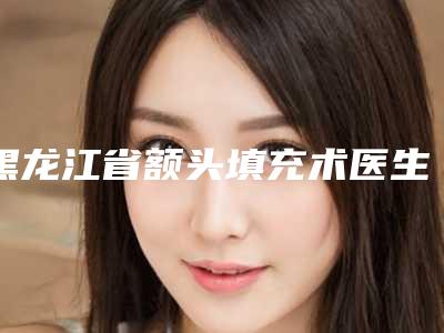 黑龙江省额头填充术医生上榜清单前九_知名医生均上榜(闫珺医生稳坐医美前十强)
