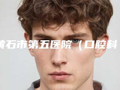 黄石市第五医院（口腔科）好吗-价目表全新的供你参考