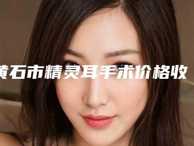 黄石市精灵耳手术价格收费表,项目信息(精灵耳手术费用究竟是多少呀)
