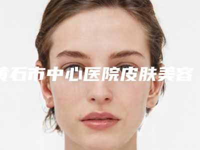 黄石市中心医院皮肤美容科咨询-推荐翁志勇医生,向锋医生