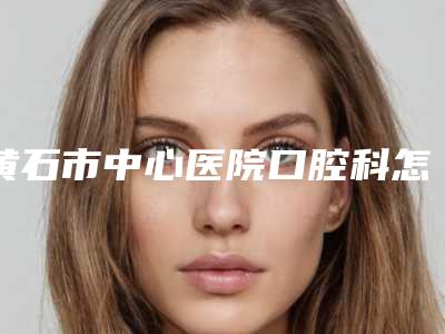 黄石市中心医院口腔科怎么样-价格表(费用)惊艳预览