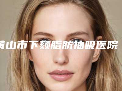 黄山市下颏脂肪抽吸医院上榜清单上榜前三个好评如潮_实力雄厚-排名靠前黄山市整形医院
