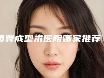 鼻翼成型术医院哪家推荐:鼻翼成型术医院前30位合集盘点