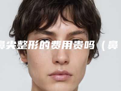 鼻尖整形的费用贵吗(鼻尖整形术费用多少钱)