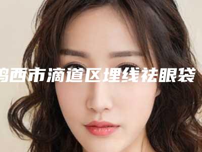鸡西市滴道区埋线祛眼袋医生你都知道哪些-2025年鸡西市滴道区埋线祛眼袋私立医生排行榜