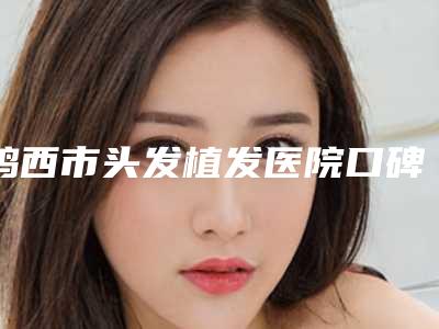 鸡西市头发植发医院口碑排行前十位技术介绍-鸡西市头发植发整形医院