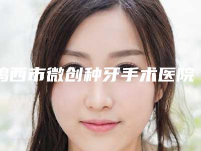 鸡西市微创种牙手术医院排行top10揭露(鸡西市微创种牙手术口腔医院名气实力在线盘点)