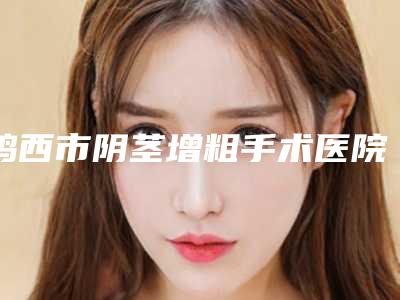 鸡西市阴茎增粗手术医院排名榜前十佳全新热门汇总(鸡西市阴茎增粗手术整形医院)